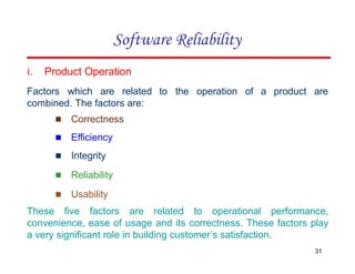 to the operation of a product are
31
combined. The factors are:
▪ Correctness
▪ Efficiency
▪ Integrity
▪ Reliability
▪ Usability
i. Product Operation
Factors which are related
These five factors are related to operational performance,
convenience, ease of usage and its correctness. These factors play
a very significant role in building customer’s satisfaction.
Software Reliability
 