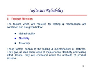 ii. Product Revision
The factors which are required for testing & maintenance are
combined and are given below:
▪ Maintainability
▪ Flexibility
▪ Testability
These factors pertain to the testing & maintainability of software.
They give us idea about ease of maintenance, flexibility and testing
effort. Hence, they are combined under the umbrella of product
revision.
32
Software Reliability
 