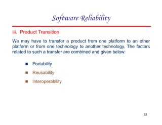 iii. Product Transition
We may have to transfer a product from one platform to an other
platform or from one technology to another technology. The factors
related to such a transfer are combined and given below:
▪ Portability
▪ Reusability
▪ Interoperability
33
Software Reliability
 