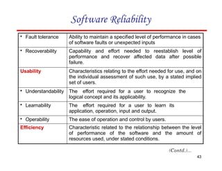 Software Reliability
• Fault tolerance Ability to maintain a specified level of performance in cases
of software faults or unexpected inputs
• Recoverability Capability and effort needed to reestablish level of
performance and recover affected data after possible
failure.
Usability Characteristics relating to the effort needed for use, and on
the individual assessment of such use, by a stated implied
set of users.
• Understandability The effort required for a user to recognize the
logical concept and its applicability.
• Learnability The effort required for a user to learn its
application, operation, input and output.
• Operability The ease of operation and control by users.
Efficiency Characteristic related to the relationship between the level
of performance of the software and the amount of
resources used, under stated conditions.
43
 