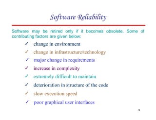 Software may be retired only if it becomes obsolete. Some of
contributing factors are given below:
✓ change in environment
✓ change in infrastructure/technology
✓ major change in requirements
✓ increase in complexity
✓ extremely difficult to maintain
✓ deterioration in structure of the code
✓ slow execution speed
✓ poor graphical user interfaces
Software Reliability
5
 