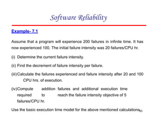 Example- 7.1
Assume that a program will experience 200 failures in infinite time. It has
now experienced 100. The initial failure intensity was 20 failures/CPU hr.
(i) Determine the current failure intensity.
(ii) Find the decrement of failure intensity per failure.
(iii)Calculate the failures experienced and failure intensity after 20 and 100
CPU hrs. of execution.
(iv)Compute addition failures and additional execution time
required to reach the failure intensity objective of 5
failures/CPU hr.
Use the basic execution time model for the above mentioned calculations.
Software Reliability
53
 