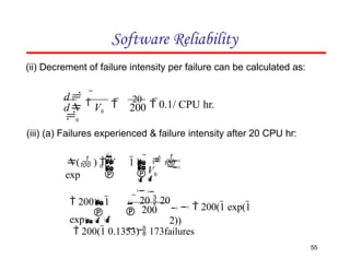 Software Reliability
(ii) Decrement of failure intensity per failure can be calculated as:
 
20
 0.1/ CPU hr.
d V0 200
d 

0










 0

0
0
V
   

( )  V 1
exp
(iii) (a) Failures experienced & failure intensity after 20 CPU hr:
200
55
   200(1 exp(1
2))


   20  20

 2001
exp
 200(1 0.1353)  173failures
 
