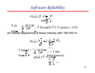 Software Reliability


 0

0
0
V
  
 
( )  
exp



 0

0

V
   

( )  V 1 exp 0

(b) Failures experienced & failure intensity after 100 CPU hr:
200
   200
failures(almost)


   20 100

 2001
exp

V0
  
 
( )  0 exp

0
200
56
  20 exp(2)  2.71 failures / CPU
hr


  20  20

 20
exp
 