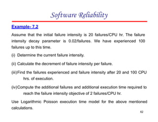 Example- 7.2
Assume that the initial failure intensity is 20 failures/CPU hr. The failure
intensity decay parameter is 0.02/failures. We have experienced 100
failures up to this time.
(i) Determine the current failure intensity.
(ii) Calculate the decrement of failure intensity per failure.
(iii)Find the failures experienced and failure intensity after 20 and 100 CPU
hrs. of execution.
(iv)Compute the additional failures and additional execution time required to
reach the failure intensity objective of 2 failures/CPU hr.
Use Logarithmic Poisson execution time model for the above mentioned
calculations.
Software Reliability
62
 