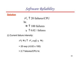 Solution
0  20 failures/CPU
hr.
  100 failures
  0.02 / failures
(i) Current failure intensity:
()  0 exp()
= 20 exp (-0.02 x 100)
= 2.7 failures/CPU hr.
Software Reliability
63
 