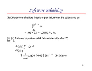 Software Reliability
(ii) Decrement of failure intensity per failure can be calculated as:
d

d
 θλ
0

( ) 
1
Ln
 1
= -.02 x 2.7 = -.054/CPU hr.
(iii) (a) Failures experienced & failure intensity after 20
CPU hr:
Ln(20  0.02  20 1)  109 failures
64
0.02
1

 