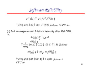 Software Reliability
( )  0 /0 1
 (20) /(20 .02  20 1)  2.22 failures / CPU hr.
(b) Failures experienced & failure intensity after 100 CPU
hr:
0

( ) 
1
Ln
 1
Ln(20  0.02 100 1)  186 failures
65
0.02
1

( )  0 /0 1
 (20) /(20 .02 100 1)  0.4878 failures /
CPU hr.
 