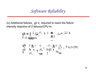 Software Reliability


2

 F
0.02
 
1
Ln
P

1
Ln 2.7 
 15 failures
(iv) Additional failures   required to reach the failure
intensity objective of 2 failures/CPU hr.
2.7

66
1


0.02 
2
1  1 1

   6.5 CPU
hr.
 

P


1 
1
 
F



 