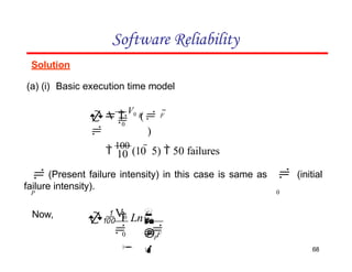 Solution
(a) (i) Basic execution time model
Software Reliability
0
P F

 
V0
( 
 )

0




P

  Ln

0 F

V0

P
10
68

100
(10  5)  50 failures
(Present failure intensity) in this case is same as (initial
failure intensity).
Now,
 