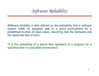 Software reliability is also defined as the probability that a software
system fulfills its assigned task in a given environment for a
predefined number of input cases, assuming that the hardware and
the inputs are free of error.
“It is the probability of a failure free operation of a program for a
specified time in a specified environment”.
7
Software Reliability
 