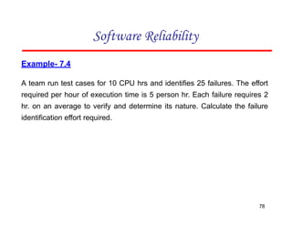 Example- 7.4
A team run test cases for 10 CPU hrs and identifies 25 failures. The effort
required per hour of execution time is 5 person hr. Each failure requires 2
hr. on an average to verify and determine its nature. Calculate the failure
identification effort required.
Software Reliability
78
 