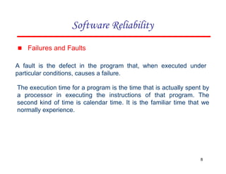 ▪ Failures and Faults
A fault is the defect in the program that, when executed under
particular conditions, causes a failure.
The execution time for a program is the time that is actually spent by
a processor in executing the instructions of that program. The
second kind of time is calendar time. It is the familiar time that we
normally experience.
8
Software Reliability
 