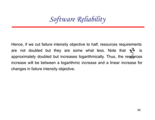 Hence, if we cut failure intensity objective to half, resources requirements
are not doubled but they are some what less. Note that is
approximately doubled but increases logarithmically. Thus, the resources
increase will be between a logarithmic increase and a linear increase for
changes in failure intensity objective.
Software Reliability
85


 