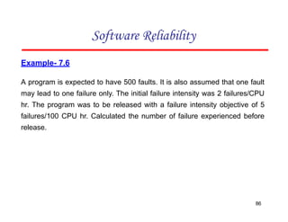 Example- 7.6
A program is expected to have 500 faults. It is also assumed that one fault
may lead to one failure only. The initial failure intensity was 2 failures/CPU
hr. The program was to be released with a failure intensity objective of 5
failures/100 CPU hr. Calculated the number of failure experienced before
release.
Software Reliability
86
 