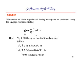 Solution
The number of failure experienced during testing can be calculated using
the equation mentioned below:
Software Reliability
P F
87

0
 
V0
 
 
V0  500 because one fault leads to one
failure
0  2 failures/CPU hr.
F  5 failures/100 CPU hr.
 0.05 failures/CPU hr.
Here
 