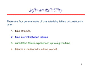There are four general ways of characterising failure occurrences in
time:
1. time of failure,
2. time interval between failures,
3. cumulative failure experienced up to a given time,
4. failures experienced in a time interval.
9
Software Reliability
 