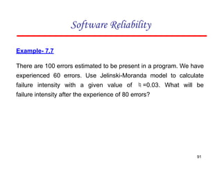 Example- 7.7
There are 100 errors estimated to be present in a program. We have
experienced 60 errors. Use Jelinski-Moranda model to calculate
failure intensity with a given value of =0.03. What will be
failure intensity after the experience of 80 errors?
Software Reliability
91
 