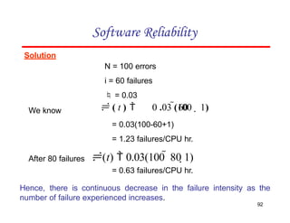 Solution
N = 100 errors
i = 60 failures
 = 0.03
Software Reliability
92
We know  60  1)
 ( t )  0 .03 (100
= 0.03(100-60+1)
= 1.23 failures/CPU hr.
After 80 failures (t)  0.03(100  80 1)
= 0.63 failures/CPU hr.
Hence, there is continuous decrease in the failure intensity as the
number of failure experienced increases.
 