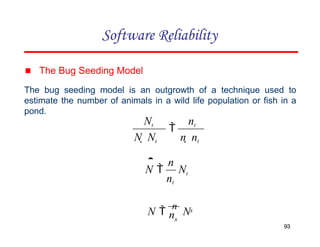 Software Reliability
Nt nt

N  Nt n  nt
▪ The Bug Seeding Model
The bug seeding model is an outgrowth of a technique used to
estimate the number of animals in a wild life population or fish in a
pond.
Nt
nt
n

N 
s
93
s
n
N 
n
N
93
 