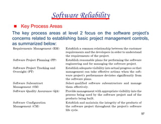 ▪ Key Process Areas
The key process areas at level 2 focus on the software project’s
concerns related to establishing basic project management controls,
as summarized below:
Software Reliability
97
 