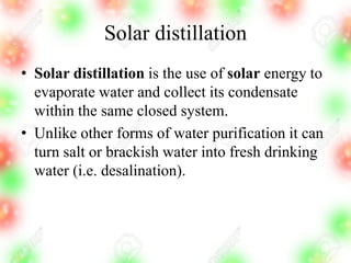 Solar distillation
• Solar distillation is the use of solar energy to
evaporate water and collect its condensate
within the same closed system.
• Unlike other forms of water purification it can
turn salt or brackish water into fresh drinking
water (i.e. desalination).
 