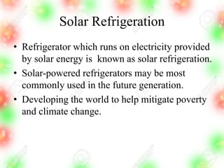 Solar Refrigeration
• Refrigerator which runs on electricity provided
by solar energy is known as solar refrigeration.
• Solar-powered refrigerators may be most
commonly used in the future generation.
• Developing the world to help mitigate poverty
and climate change.
 