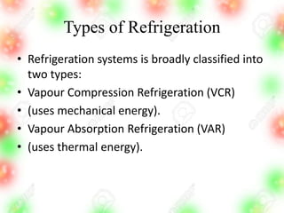 Types of Refrigeration
• Refrigeration systems is broadly classified into
two types:
• Vapour Compression Refrigeration (VCR)
• (uses mechanical energy).
• Vapour Absorption Refrigeration (VAR)
• (uses thermal energy).
 