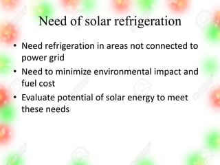 Need of solar refrigeration
• Need refrigeration in areas not connected to
power grid
• Need to minimize environmental impact and
fuel cost
• Evaluate potential of solar energy to meet
these needs
 