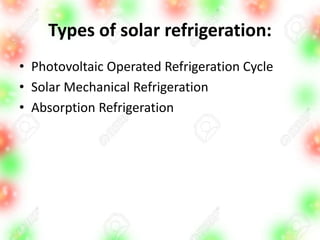 Types of solar refrigeration:
• Photovoltaic Operated Refrigeration Cycle
• Solar Mechanical Refrigeration
• Absorption Refrigeration
 