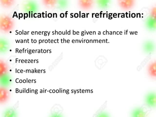 Application of solar refrigeration:
• Solar energy should be given a chance if we
want to protect the environment.
• Refrigerators
• Freezers
• Ice-makers
• Coolers
• Building air-cooling systems
 