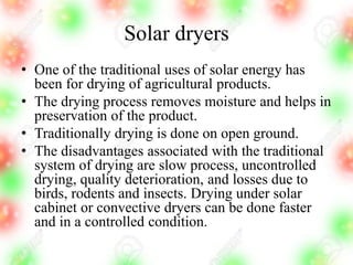 Solar dryers
• One of the traditional uses of solar energy has
been for drying of agricultural products.
• The drying process removes moisture and helps in
preservation of the product.
• Traditionally drying is done on open ground.
• The disadvantages associated with the traditional
system of drying are slow process, uncontrolled
drying, quality deterioration, and losses due to
birds, rodents and insects. Drying under solar
cabinet or convective dryers can be done faster
and in a controlled condition.
 