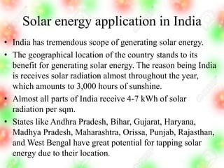 Solar energy application in India
• India has tremendous scope of generating solar energy.
• The geographical location of the country stands to its
benefit for generating solar energy. The reason being India
is receives solar radiation almost throughout the year,
which amounts to 3,000 hours of sunshine.
• Almost all parts of India receive 4-7 kWh of solar
radiation per sqm.
• States like Andhra Pradesh, Bihar, Gujarat, Haryana,
Madhya Pradesh, Maharashtra, Orissa, Punjab, Rajasthan,
and West Bengal have great potential for tapping solar
energy due to their location.
 