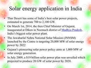 Solar energy application in India
• Thar Desert has some of India’s best solar power projects,
estimated to generate 700 to 2,100 GW.
• On March 1st, 2014, the then Chief Minister of Gujarat,
inaugurated at Diken in Neemuch district of Madhya Pradesh,
India’s biggest solar power plant.
• The Jawaharlal Nehru National Solar Mission (JNNSM)
launched by the Centre is targeting 20,000 MW of solar energy
power by 2022
• Gujarat’s pioneering solar power policy aims at 1,000 MW of
solar energy generation.
• In July 2009, a $19 billion solar power plan was unveiled which
projected to produce 20 GW of solar power by 2020.
 