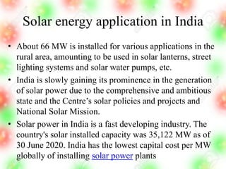 Solar energy application in India
• About 66 MW is installed for various applications in the
rural area, amounting to be used in solar lanterns, street
lighting systems and solar water pumps, etc.
• India is slowly gaining its prominence in the generation
of solar power due to the comprehensive and ambitious
state and the Centre’s solar policies and projects and
National Solar Mission.
• Solar power in India is a fast developing industry. The
country's solar installed capacity was 35,122 MW as of
30 June 2020. India has the lowest capital cost per MW
globally of installing solar power plants
 