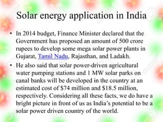 Solar energy application in India
• In 2014 budget, Finance Minister declared that the
Government has proposed an amount of 500 crore
rupees to develop some mega solar power plants in
Gujarat, Tamil Nadu, Rajasthan, and Ladakh.
• He also said that solar power-driven agricultural
water pumping stations and 1 MW solar parks on
canal banks will be developed in the country at an
estimated cost of $74 million and $18.5 million,
respectively. Considering all these facts, we do have a
bright picture in front of us as India’s potential to be a
solar power driven country of the world.
 