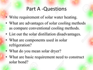 Part A -Questions
• Write requirement of solar water heating.
• What are advantages of solar cooling methods
as compare conventional cooling methods.
• List out the solar distillation disadvantages.
• What are components used in solar
refrigeration?
• What do you mean solar dryer?
• What are basic requirement need to construct
solar bond?
 