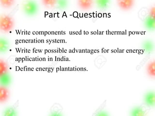 Part A -Questions
• Write components used to solar thermal power
generation system.
• Write few possible advantages for solar energy
application in India.
• Define energy plantations.
 