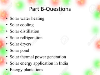 Part B-Questions
• Solar water heating
• Solar cooling
• Solar distillation
• Solar refrigeration
• Solar dryers
• Solar pond
• Solar thermal power generation
• Solar energy application in India
• Energy plantations
 