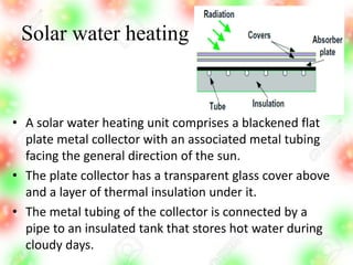 Solar water heating
• A solar water heating unit comprises a blackened flat
plate metal collector with an associated metal tubing
facing the general direction of the sun.
• The plate collector has a transparent glass cover above
and a layer of thermal insulation under it.
• The metal tubing of the collector is connected by a
pipe to an insulated tank that stores hot water during
cloudy days.
 