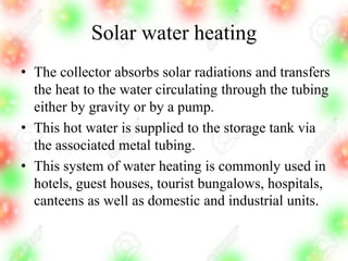 Solar water heating
• The collector absorbs solar radiations and transfers
the heat to the water circulating through the tubing
either by gravity or by a pump.
• This hot water is supplied to the storage tank via
the associated metal tubing.
• This system of water heating is commonly used in
hotels, guest houses, tourist bungalows, hospitals,
canteens as well as domestic and industrial units.
 