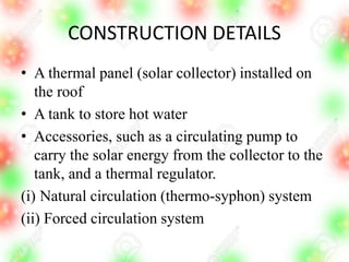 CONSTRUCTION DETAILS
• A thermal panel (solar collector) installed on
the roof
• A tank to store hot water
• Accessories, such as a circulating pump to
carry the solar energy from the collector to the
tank, and a thermal regulator.
(i) Natural circulation (thermo-syphon) system
(ii) Forced circulation system
 