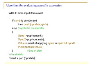 Algorithm for evaluating a postfix expression
WHILE more input items exist
{
If symb is an operand
then push (opndstk,symb)
else //symbol is an operator
{
Opnd1=pop(opndstk);
Opnd2=pop(opndnstk);
Value = result of applying symb to opnd1 & opnd2
Push(opndstk,value);
} //End of else
} // end while
Result = pop (opndstk);
 