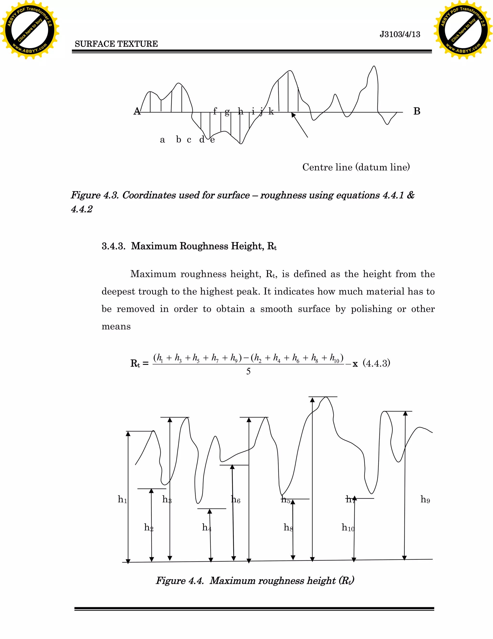 A B B Y Y.c

Y

PD

F T ra n sf o

f g h i j k
a

B

b c d e
Centre line (datum line)

Figure 4.3. Coordinates used for surface – roughness using equations 4.4.1 &
4.4.2

3.4.3. Maximum Roughness Height, Rt
Maximum roughness height, Rt, is defined as the height from the
deepest trough to the highest peak. It indicates how much material has to
be removed in order to obtain a smooth surface by polishing or other
means

(h1 + h3 + h5 + h7 + h9 ) - (h2 + h4 + h6 + h8 + h10 )
x (4.4.3)
5

h1

h3
h2

bu
w

A

Rt =

to
re
he
k
lic
C

SURFACE TEXTURE

rm

y

ABB

to
re
he

J3103/4/13

k
lic
C
w.

om

w

w

w

Y

2.0

2.0

bu

y

rm

er

Y

F T ra n sf o

ABB

PD

er

Y

h6
h4

h5

h7

h8

h10

Figure 4.4. Maximum roughness height (Rt)

h9

w.

A B B Y Y.c

om

 
