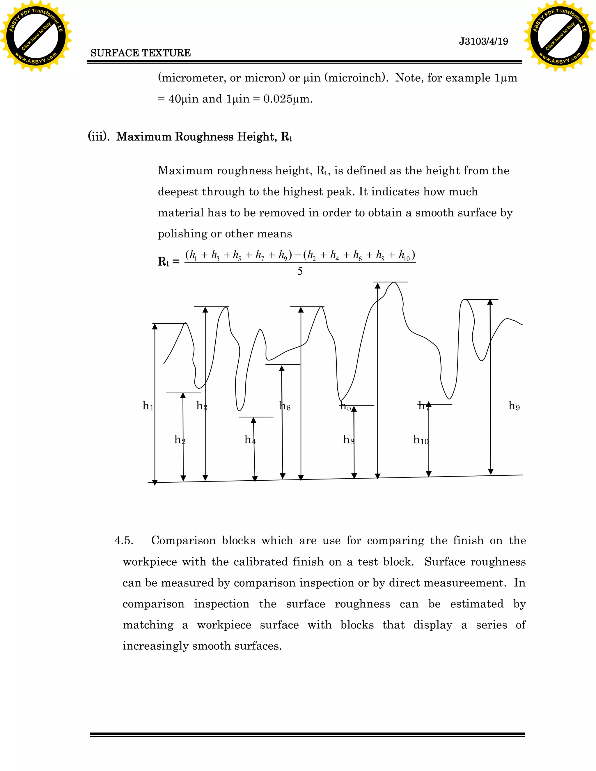 A B B Y Y.c

Y

PD

F T ra n sf o

= 40µin and 1µin = 0.025µm.
(iii). Maximum Roughness Height, Rt
Maximum roughness height, Rt, is defined as the height from the
deepest through to the highest peak. It indicates how much
material has to be removed in order to obtain a smooth surface by
polishing or other means
(h1 + h3 + h5 + h7 + h9 ) - (h2 + h4 + h6 + h8 + h10 )
5

h1

h3
h2

4.5.

bu
w

(micrometer, or micron) or µin (microinch). Note, for example 1µm

Rt =

to
re
he
k
lic
C

SURFACE TEXTURE

rm

y

ABB

to
re
he

J3103/4/19

k
lic
C
w.

om

w

w

w

Y

2.0

2.0

bu

y

rm

er

Y

F T ra n sf o

ABB

PD

er

Y

h6
h4

h5

h7

h8

h9

h10

Comparison blocks which are use for comparing the finish on the

workpiece with the calibrated finish on a test block. Surface roughness
can be measured by comparison inspection or by direct measureement. In
comparison inspection the surface roughness can be estimated by
matching a workpiece surface with blocks that display a series of
increasingly smooth surfaces.

w.

A B B Y Y.c

om

 