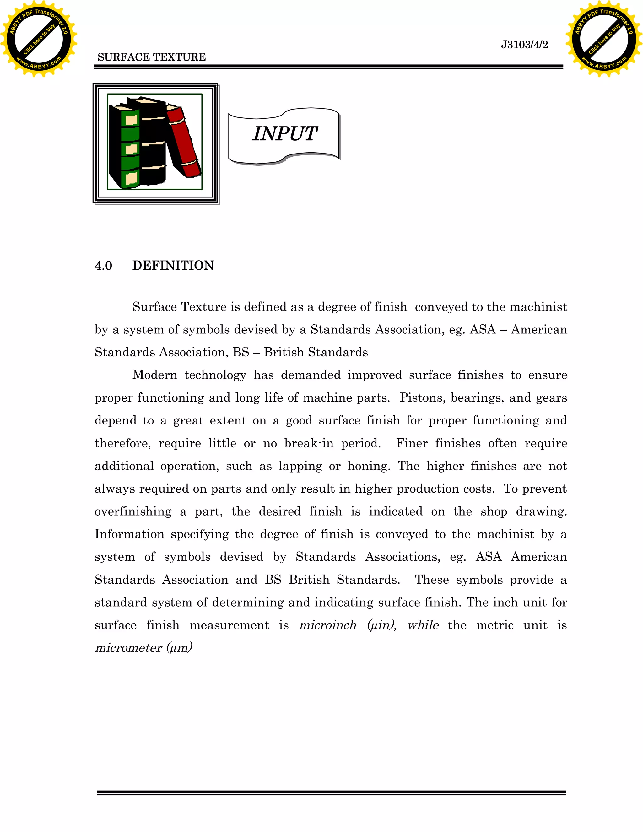 A B B Y Y.c

Y

PD

F T ra n sf o

DEFINITION
Surface Texture is defined as a degree of finish conveyed to the machinist

by a system of symbols devised by a Standards Association, eg. ASA – American
Standards Association, BS – British Standards
Modern technology has demanded improved surface finishes to ensure
proper functioning and long life of machine parts. Pistons, bearings, and gears
depend to a great extent on a good surface finish for proper functioning and
therefore, require little or no break-in period.

Finer finishes often require

additional operation, such as lapping or honing. The higher finishes are not
always required on parts and only result in higher production costs. To prevent
overfinishing a part, the desired finish is indicated on the shop drawing.
Information specifying the degree of finish is conveyed to the machinist by a
system of symbols devised by Standards Associations, eg. ASA American
Standards Association and BS British Standards.

These symbols provide a

standard system of determining and indicating surface finish. The inch unit for
surface finish measurement is microinch (µin), while the metric unit is

micrometer (µm)

bu
to
re
he
k
w

INPUT

4.0

lic
C

SURFACE TEXTURE

rm

y

ABB

to
re
he

J3103/4/2

k
lic
C
w.

om

w

w

w

Y

2.0

2.0

bu

y

rm

er

Y

F T ra n sf o

ABB

PD

er

Y

w.

A B B Y Y.c

om

 