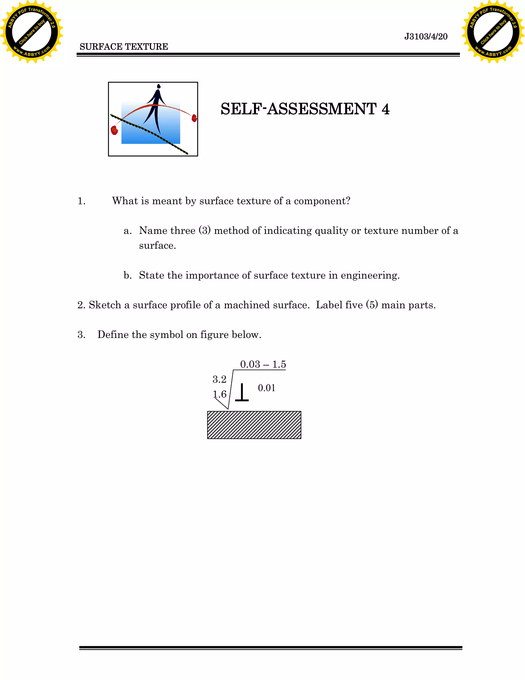 A B B Y Y.c

Y

PD

F T ra n sf o

What is meant by surface texture of a component?
a. Name three (3) method of indicating quality or texture number of a
surface.
b. State the importance of surface texture in engineering.

2. Sketch a surface profile of a machined surface. Label five (5) main parts.
3.

bu
to
re
he
k
w

SELF-ASSESSMENT 4

1.

lic
C

SURFACE TEXTURE

rm

y

ABB

to
re
he

J3103/4/20

k
lic
C
w.

om

w

w

w

Y

2.0

2.0

bu

y

rm

er

Y

F T ra n sf o

ABB

PD

er

Y

Define the symbol on figure below.
0.03 – 1.5
3.2
1.6

0.01

w.

A B B Y Y.c

om

 