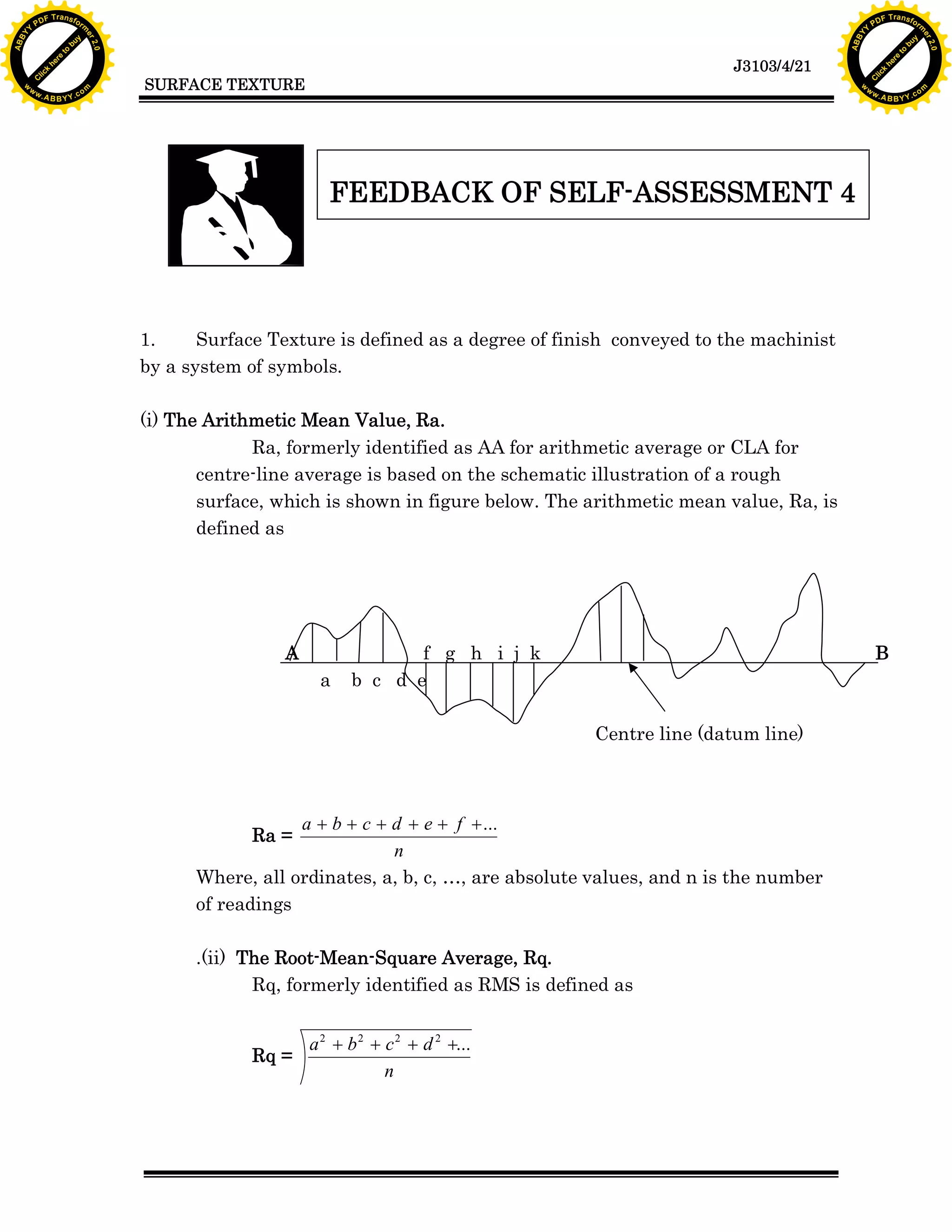 A B B Y Y.c

Y

PD

F T ra n sf o

bu
to
re
he
k
lic
C

SURFACE TEXTURE

w

w.

A B B Y Y.c

FEEDBACK OF SELF-ASSESSMENT 4

1.
Surface Texture is defined as a degree of finish conveyed to the machinist
by a system of symbols.
(i) The Arithmetic Mean Value, Ra.
Ra, formerly identified as AA for arithmetic average or CLA for
centre-line average is based on the schematic illustration of a rough
surface, which is shown in figure below. The arithmetic mean value, Ra, is
defined as

A
a

f g h i j k
b c d e

B

Centre line (datum line)

a + b + c + d + e + f + ...
n
Where, all ordinates, a, b, c, …, are absolute values, and n is the number
of readings

Ra =

.(ii) The Root-Mean-Square Average, Rq.
Rq, formerly identified as RMS is defined as

Rq =

rm

y

ABB

to
re
he

J3103/4/21

k
lic
C
w.

om

w

w

w

Y

2.0

2.0

bu

y

rm

er

Y

F T ra n sf o

ABB

PD

er

Y

a 2 + b 2 + c 2 + d 2 +...
n

om

 