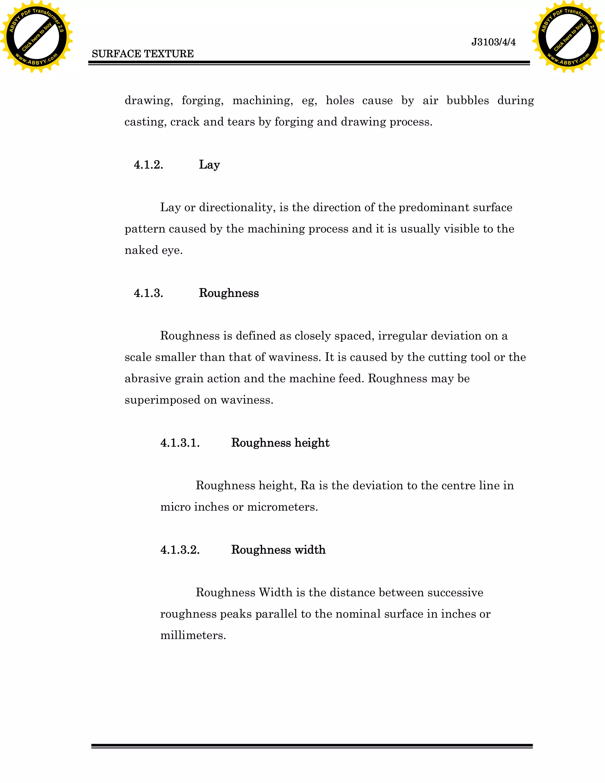 A B B Y Y.c

Y

PD

F T ra n sf o

casting, crack and tears by forging and drawing process.
Lay

Lay or directionality, is the direction of the predominant surface
pattern caused by the machining process and it is usually visible to the
naked eye.
4.1.3.

bu
to
re
he
k
w

drawing, forging, machining, eg, holes cause by air bubbles during

4.1.2.

lic
C

SURFACE TEXTURE

rm

y

ABB

to
re
he

J3103/4/4

k
lic
C
w.

om

w

w

w

Y

2.0

2.0

bu

y

rm

er

Y

F T ra n sf o

ABB

PD

er

Y

Roughness

Roughness is defined as closely spaced, irregular deviation on a
scale smaller than that of waviness. It is caused by the cutting tool or the
abrasive grain action and the machine feed. Roughness may be
superimposed on waviness.
4.1.3.1.

Roughness height

Roughness height, Ra is the deviation to the centre line in
micro inches or micrometers.
4.1.3.2.

Roughness width

Roughness Width is the distance between successive
roughness peaks parallel to the nominal surface in inches or
millimeters.

w.

A B B Y Y.c

om

 