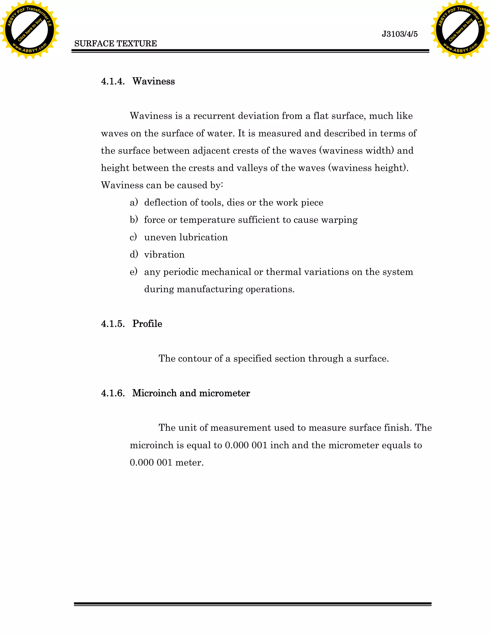 A B B Y Y.c

Y

PD

F T ra n sf o

bu
to
re
he
k
lic
C

SURFACE TEXTURE

rm

y

ABB

to
re
he

J3103/4/5

k
lic
C
w.

om

w

w

w

w

Y

2.0

2.0

bu

y

rm

er

Y

F T ra n sf o

ABB

PD

er

Y

4.1.4. Waviness
Waviness is a recurrent deviation from a flat surface, much like
waves on the surface of water. It is measured and described in terms of
the surface between adjacent crests of the waves (waviness width) and
height between the crests and valleys of the waves (waviness height).
Waviness can be caused by:
a) deflection of tools, dies or the work piece
b) force or temperature sufficient to cause warping
c) uneven lubrication
d) vibration
e) any periodic mechanical or thermal variations on the system
during manufacturing operations.
4.1.5. Profile
The contour of a specified section through a surface.
4.1.6. Microinch and micrometer
The unit of measurement used to measure surface finish. The
microinch is equal to 0.000 001 inch and the micrometer equals to
0.000 001 meter.

w.

A B B Y Y.c

om

 